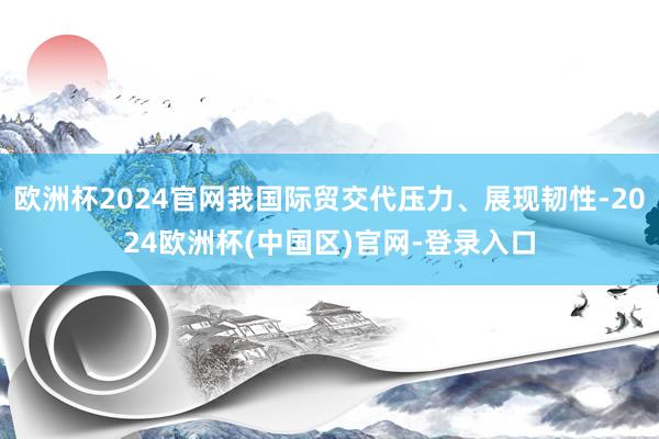 欧洲杯2024官网我国际贸交代压力、展现韧性-2024欧洲杯(中国区)官网-登录入口