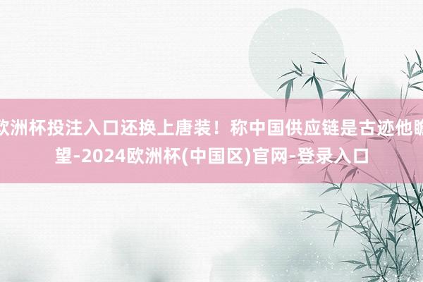 欧洲杯投注入口还换上唐装！称中国供应链是古迹他瞻望-2024欧洲杯(中国区)官网-登录入口