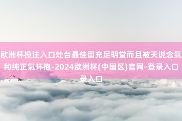 欧洲杯投注入口灶台最佳留充足明堂而且被天说念氣和纯正氣环抱-2024欧洲杯(中国区)官网-登录入口