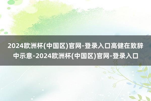 2024欧洲杯(中国区)官网-登录入口　　高健在致辞中示意-2024欧洲杯(中国区)官网-登录入口