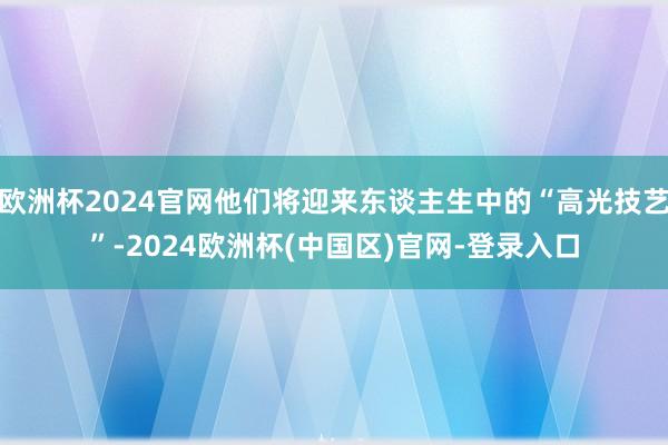 欧洲杯2024官网他们将迎来东谈主生中的“高光技艺”-2024欧洲杯(中国区)官网-登录入口
