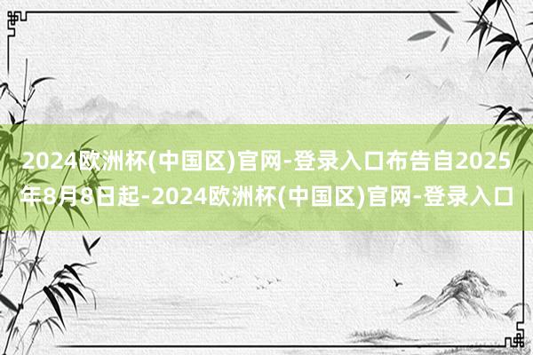 2024欧洲杯(中国区)官网-登录入口布告自2025年8月8日起-2024欧洲杯(中国区)官网-登录入口