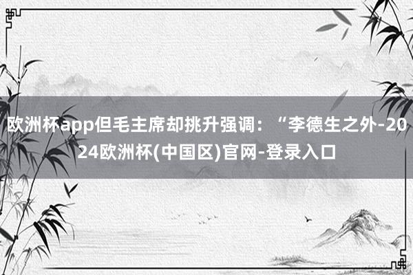 欧洲杯app但毛主席却挑升强调：“李德生之外-2024欧洲杯(中国区)官网-登录入口