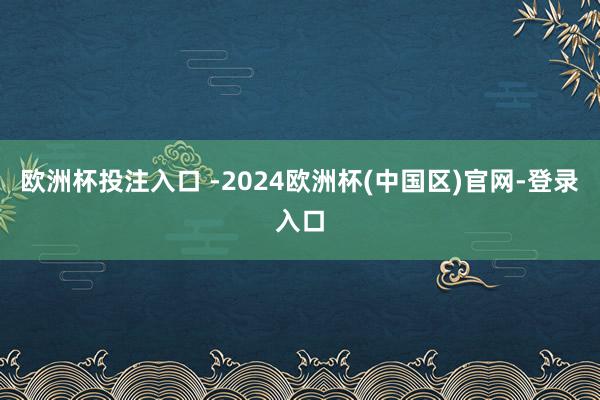 欧洲杯投注入口 -2024欧洲杯(中国区)官网-登录入口