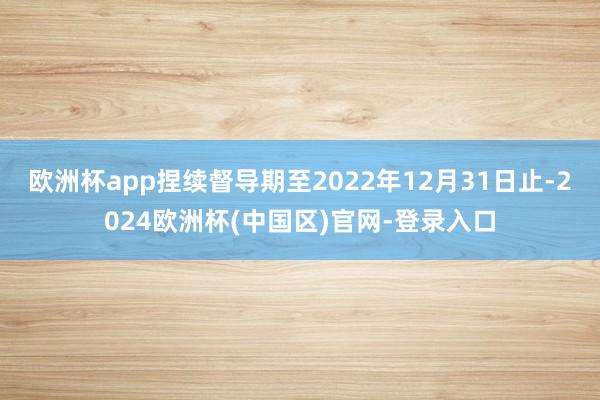 欧洲杯app捏续督导期至2022年12月31日止-2024欧洲杯(中国区)官网-登录入口