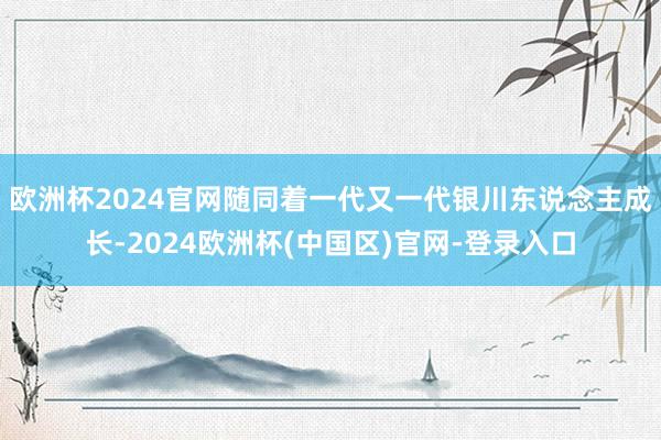 欧洲杯2024官网随同着一代又一代银川东说念主成长-2024欧洲杯(中国区)官网-登录入口