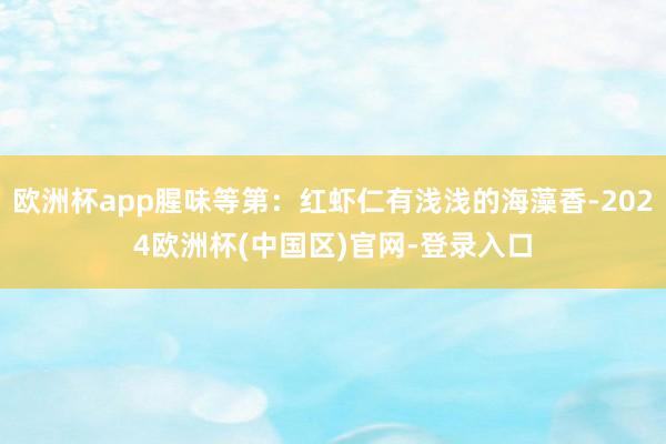 欧洲杯app腥味等第：红虾仁有浅浅的海藻香-2024欧洲杯(中国区)官网-登录入口