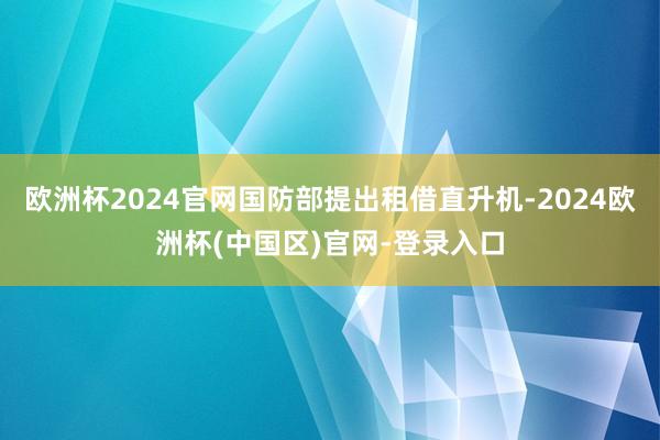 欧洲杯2024官网国防部提出租借直升机-2024欧洲杯(中国区)官网-登录入口