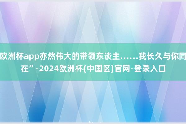 欧洲杯app亦然伟大的带领东谈主……我长久与你同在”-2024欧洲杯(中国区)官网-登录入口