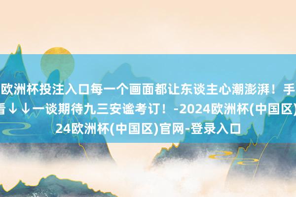 欧洲杯投注入口每一个画面都让东谈主心潮澎湃！手机横过来不雅看↓↓一谈期待九三安谧考订！-2024欧洲杯(中国区)官网-登录入口
