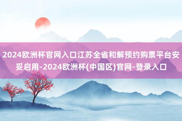 2024欧洲杯官网入口江苏全省和解预约购票平台安妥启用-2024欧洲杯(中国区)官网-登录入口
