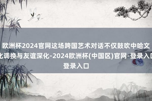欧洲杯2024官网这场跨国艺术对话不仅鼓吹中哈文化调换与友谊深化-2024欧洲杯(中国区)官网-登录入口