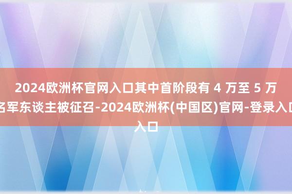 2024欧洲杯官网入口其中首阶段有 4 万至 5 万名军东谈主被征召-2024欧洲杯(中国区)官网-登录入口