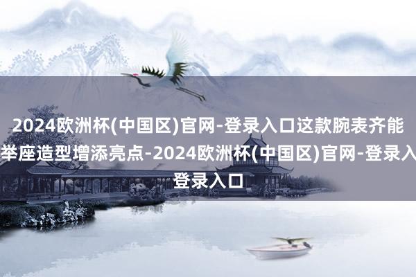 2024欧洲杯(中国区)官网-登录入口这款腕表齐能为举座造型增添亮点-2024欧洲杯(中国区)官网-登录入口