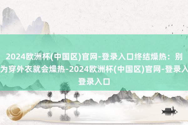 2024欧洲杯(中国区)官网-登录入口终结燥热：别以为穿外衣就会燥热-2024欧洲杯(中国区)官网-登录入口