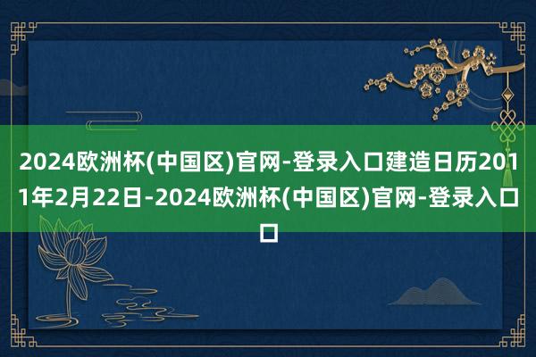 2024欧洲杯(中国区)官网-登录入口建造日历2011年2月22日-2024欧洲杯(中国区)官网-登录入口