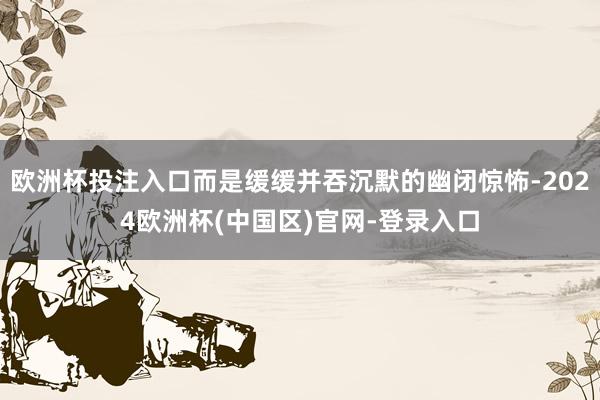 欧洲杯投注入口而是缓缓并吞沉默的幽闭惊怖-2024欧洲杯(中国区)官网-登录入口