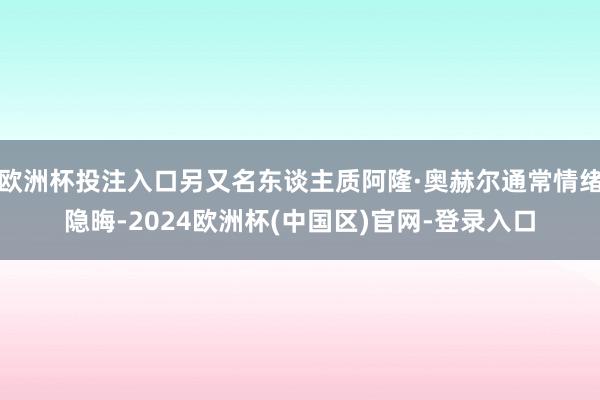 欧洲杯投注入口另又名东谈主质阿隆·奥赫尔通常情绪隐晦-2024欧洲杯(中国区)官网-登录入口