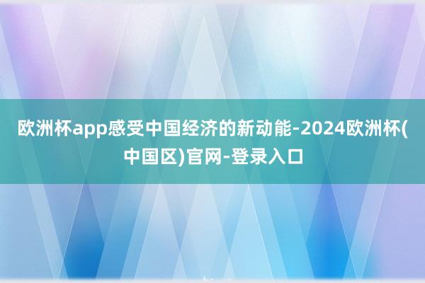 欧洲杯app感受中国经济的新动能-2024欧洲杯(中国区)官网-登录入口