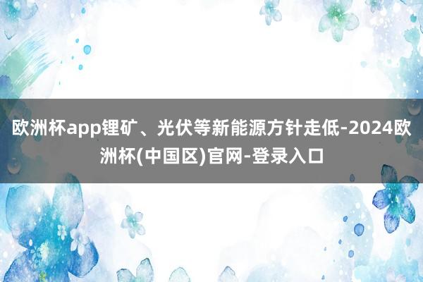 欧洲杯app锂矿、光伏等新能源方针走低-2024欧洲杯(中国区)官网-登录入口