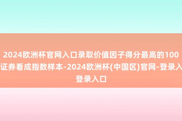 2024欧洲杯官网入口录取价值因子得分最高的100只证券看成指数样本-2024欧洲杯(中国区)官网-登录入口