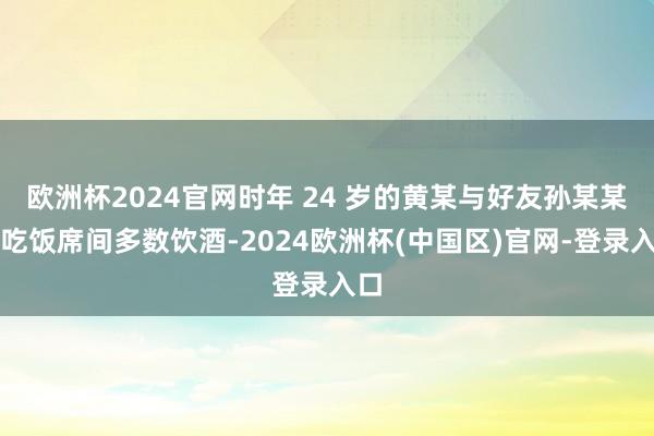 欧洲杯2024官网时年 24 岁的黄某与好友孙某某在吃饭席间多数饮酒-2024欧洲杯(中国区)官网-登录入口
