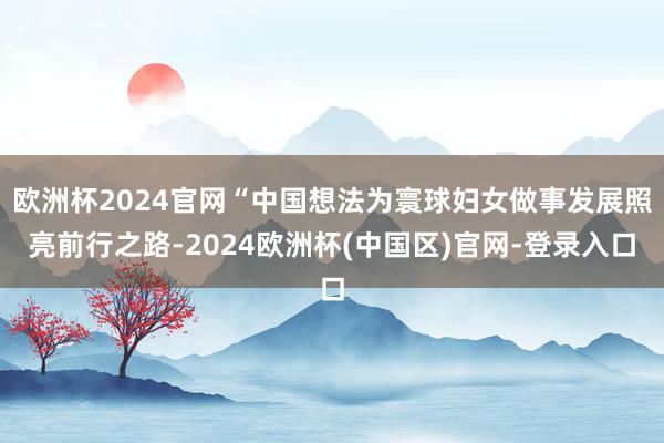 欧洲杯2024官网“中国想法为寰球妇女做事发展照亮前行之路-2024欧洲杯(中国区)官网-登录入口
