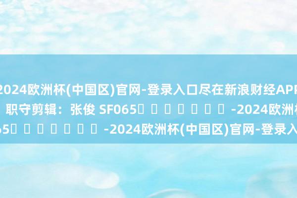 2024欧洲杯(中国区)官网-登录入口尽在新浪财经APP            						职守剪辑：张俊 SF065							-2024欧洲杯(中国区)官网-登录入口