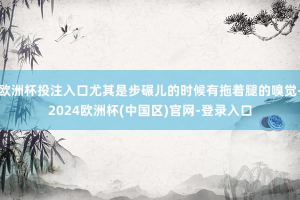 欧洲杯投注入口尤其是步碾儿的时候有拖着腿的嗅觉-2024欧洲杯(中国区)官网-登录入口