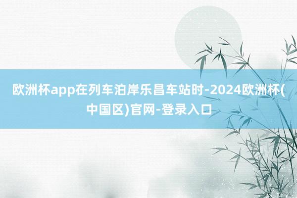 欧洲杯app在列车泊岸乐昌车站时-2024欧洲杯(中国区)官网-登录入口