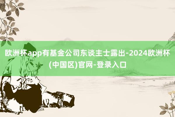 欧洲杯app有基金公司东谈主士露出-2024欧洲杯(中国区)官网-登录入口
