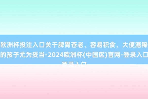 欧洲杯投注入口关于脾胃苍老、容易积食、大便溏稀的孩子尤为妥当-2024欧洲杯(中国区)官网-登录入口