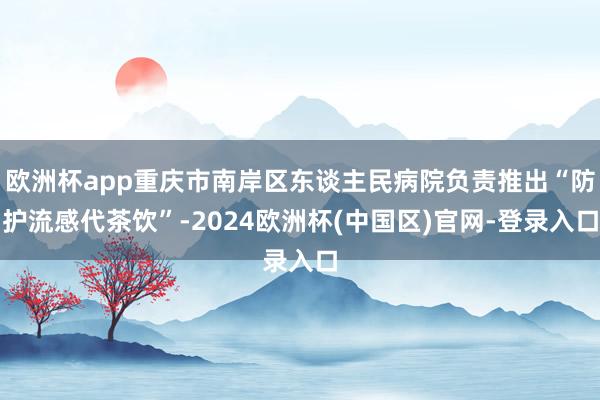 欧洲杯app重庆市南岸区东谈主民病院负责推出“防护流感代茶饮”-2024欧洲杯(中国区)官网-登录入口