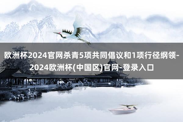 欧洲杯2024官网杀青5项共同倡议和1项行径纲领-2024欧洲杯(中国区)官网-登录入口