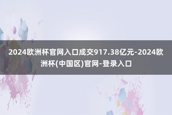 2024欧洲杯官网入口成交917.38亿元-2024欧洲杯(中国区)官网-登录入口