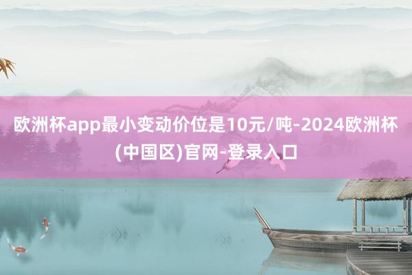 欧洲杯app最小变动价位是10元/吨-2024欧洲杯(中国区)官网-登录入口