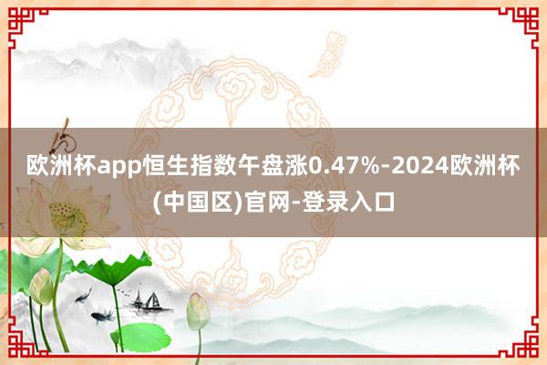欧洲杯app恒生指数午盘涨0.47%-2024欧洲杯(中国区)官网-登录入口