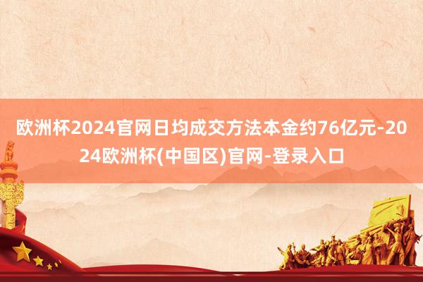 欧洲杯2024官网日均成交方法本金约76亿元-2024欧洲杯(中国区)官网-登录入口