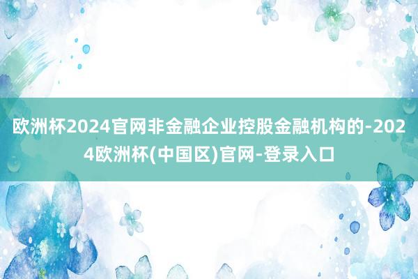 欧洲杯2024官网非金融企业控股金融机构的-2024欧洲杯(中国区)官网-登录入口