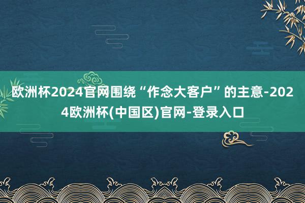 欧洲杯2024官网围绕“作念大客户”的主意-2024欧洲杯(中国区)官网-登录入口
