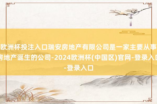 欧洲杯投注入口瑞安房地产有限公司是一家主要从事房地产诞生的公司-2024欧洲杯(中国区)官网-登录入口