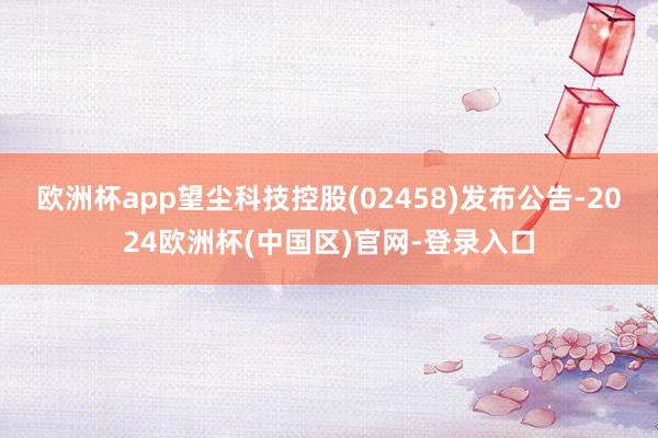 欧洲杯app望尘科技控股(02458)发布公告-2024欧洲杯(中国区)官网-登录入口