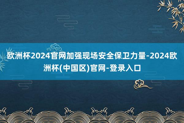欧洲杯2024官网加强现场安全保卫力量-2024欧洲杯(中国区)官网-登录入口