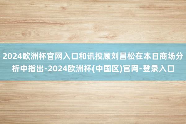 2024欧洲杯官网入口和讯投顾刘昌松在本日商场分析中指出-2024欧洲杯(中国区)官网-登录入口