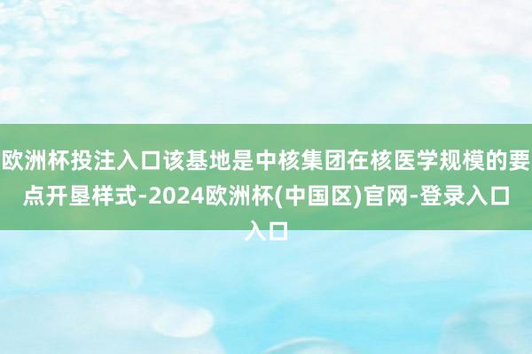 欧洲杯投注入口该基地是中核集团在核医学规模的要点开垦样式-2024欧洲杯(中国区)官网-登录入口
