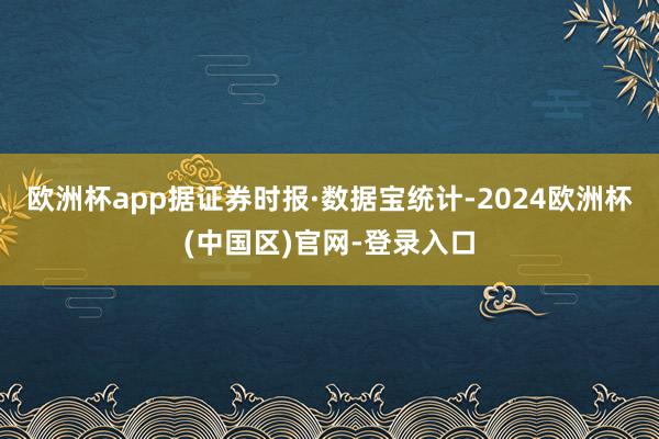 欧洲杯app据证券时报·数据宝统计-2024欧洲杯(中国区)官网-登录入口