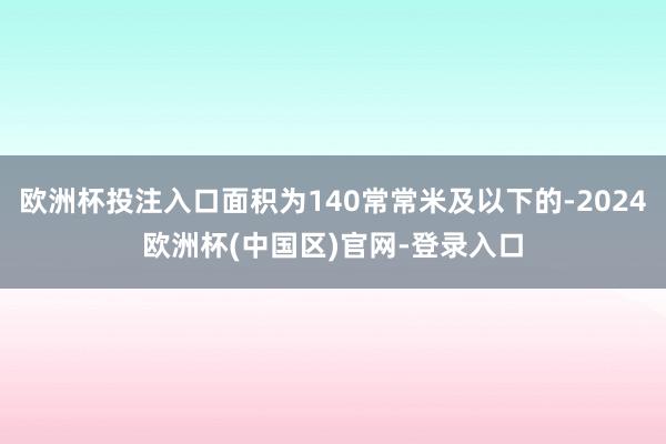欧洲杯投注入口面积为140常常米及以下的-2024欧洲杯(中国区)官网-登录入口