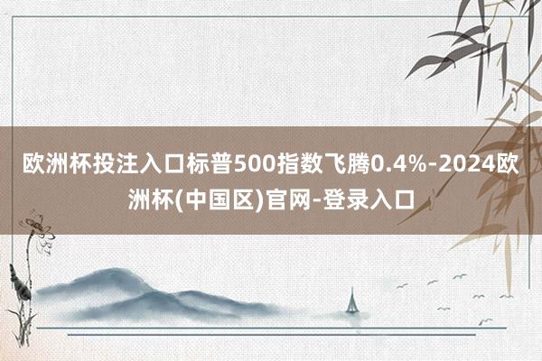 欧洲杯投注入口标普500指数飞腾0.4%-2024欧洲杯(中国区)官网-登录入口