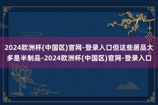 2024欧洲杯(中国区)官网-登录入口但这些居品大多是半制品-2024欧洲杯(中国区)官网-登录入口