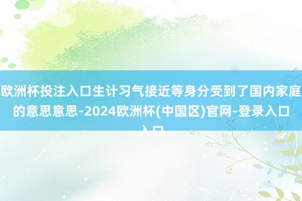 欧洲杯投注入口生计习气接近等身分受到了国内家庭的意思意思-2024欧洲杯(中国区)官网-登录入口